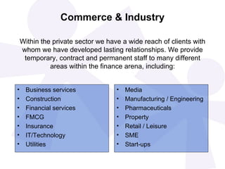 Commerce & Industry Business services Construction Financial services FMCG  Insurance IT/Technology Utilities Media Manufacturing / Engineering Pharmaceuticals Property Retail / Leisure SME Start-ups Within the private sector we have a wide reach of clients with whom we have developed lasting relationships. We provide temporary, contract and permanent staff to many different areas within the finance arena, including: 