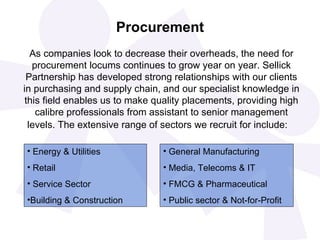 Procurement As companies look to decrease their overheads, the need for procurement locums continues to grow year on year. Sellick Partnership has developed strong relationships with our clients in purchasing and supply chain, and our specialist knowledge in this field enables us to make quality placements, providing high calibre professionals from assistant to senior management levels. The extensive range of sectors we recruit for include:   Energy & Utilities Retail Service Sector Building & Construction General Manufacturing Media, Telecoms & IT FMCG & Pharmaceutical Public sector & Not-for-Profit 
