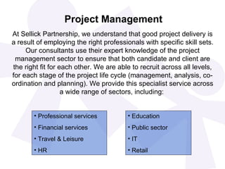 Project Management At Sellick Partnership, we understand that good project delivery is a result of employing the right professionals with specific skill sets. Our consultants use their expert knowledge of the project management sector to ensure that both candidate and client are the right fit for each other. We are able to recruit across all levels, for each stage of the project life cycle (management, analysis, co-ordination and planning). We provide this specialist service across a wide range of sectors, including:   Professional services Financial services Travel & Leisure HR Education Public sector IT Retail 