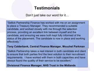 Testimonials   Don’t just take our word for it… “ Sellick Partnership Finance has worked with me on an assignment to place a Treasury Manager. They recommended a suitable candidate, and worked closely with me through the selection process, providing an excellent link between myself and the candidate, and ensuring we were both kept fully informed of the status of the placement. The candidate is now in place and working effectively.” Tony Calderbank, Central Finance Manager, Mouchel Parkman “ Sellick Partnership takes a real interest in both candidate and client to ensure that both parties find the best solution to their recruitment requirements.  I have worked with them in both capacities and have always found the quality of their service to be excellent.” Divisional Finance Manager, NHS Trust in the Midlands 