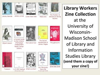 Library Workers Zine Collection  at the  University of Wisconsin-Madison School of Library and Information Studies Library  (send them a copy of your zine!) 