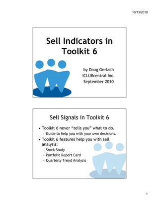 10/13/2010




    Sell Indicators in
        Toolkit 6
                          by Doug Gerlach
                         ICLUBcentral Inc.
                          September 2010




      Sell Signals in Toolkit 6
• Toolkit 6 never “tells you” what to do.
  – Guide to help you with your own decisions.
• Toolkit 6 features help you with sell
  analysis:
  – Stock Study
  – Portfolio Report Card
  – Quarterly Trend Analysis




                                                         1
 