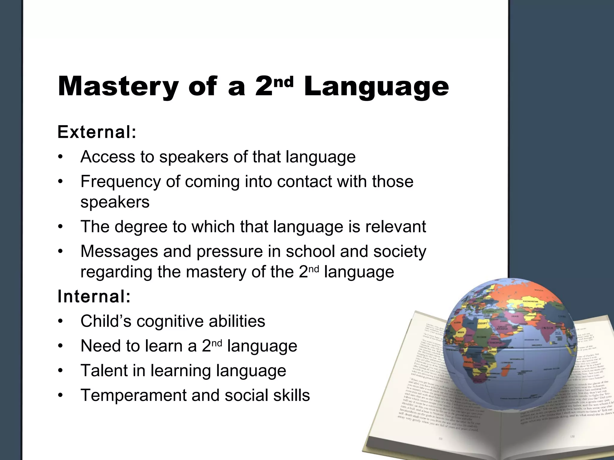 Mastery of a 2nd Language
External:
• Access to speakers of that language
• Frequency of coming into contact with those
   speakers
• The degree to which that language is relevant
• Messages and pressure in school and society
   regarding the mastery of the 2nd language
Internal:
• Child’s cognitive abilities
• Need to learn a 2nd language
• Talent in learning language
• Temperament and social skills
 