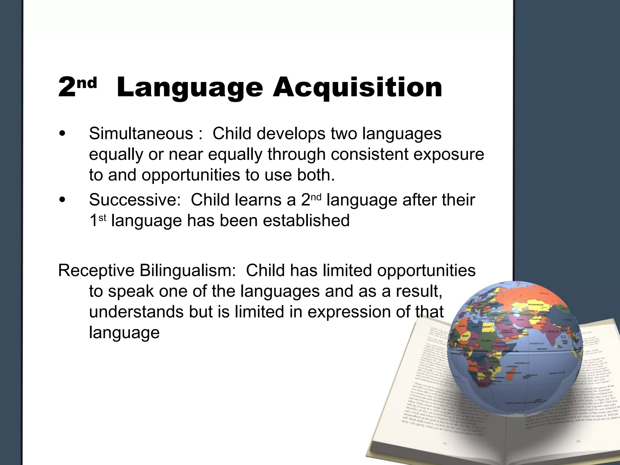 2nd Language Acquisition
•   Simultaneous : Child develops two languages
    equally or near equally through consistent exposure
    to and opportunities to use both.
•   Successive: Child learns a 2nd language after their
    1st language has been established

Receptive Bilingualism: Child has limited opportunities
   to speak one of the languages and as a result,
   understands but is limited in expression of that
   language
 