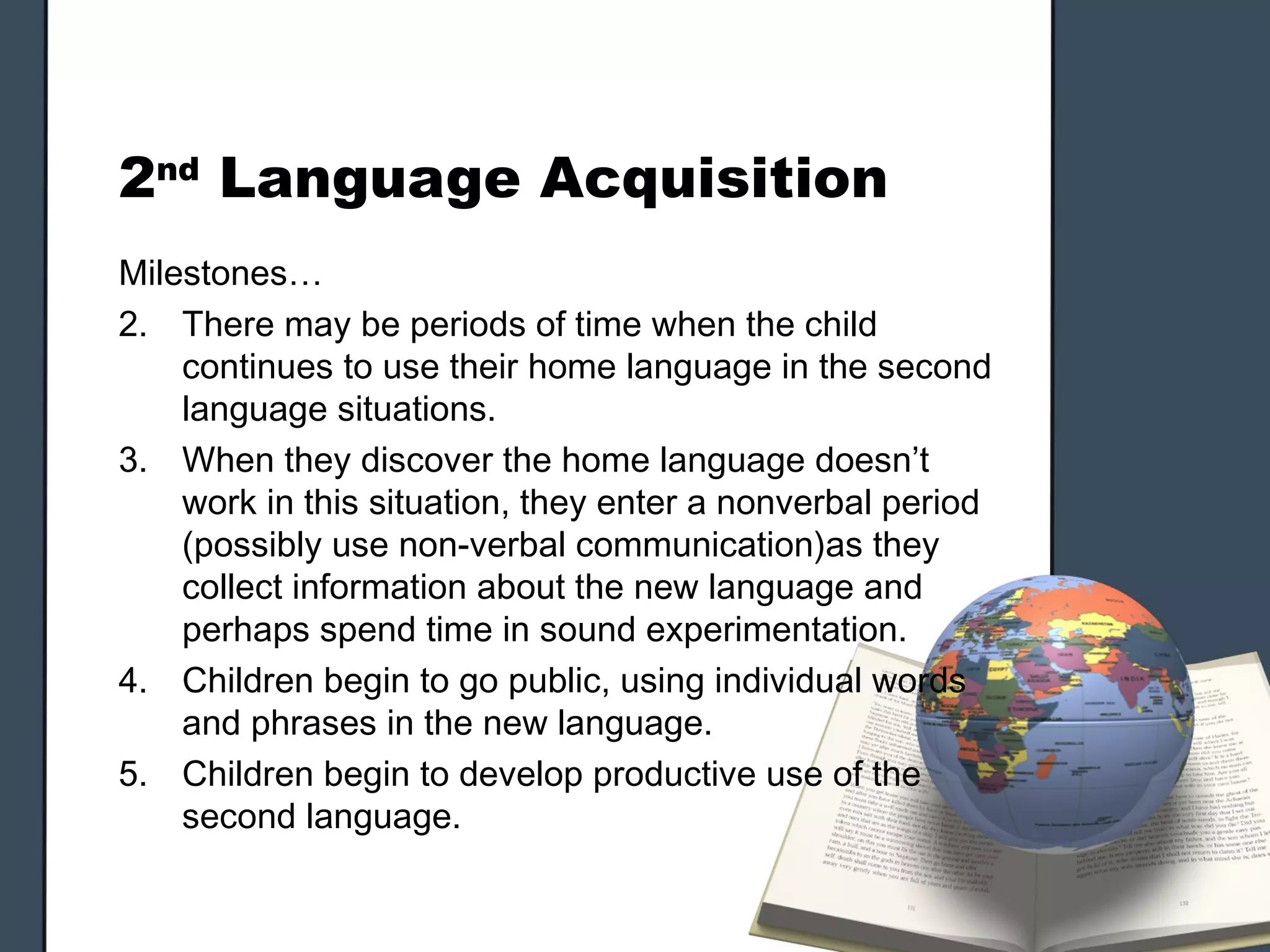 2nd Language Acquisition
Milestones…
2. There may be periods of time when the child
    continues to use their home language in the second
    language situations.
3. When they discover the home language doesn’t
    work in this situation, they enter a nonverbal period
    (possibly use non-verbal communication)as they
    collect information about the new language and
    perhaps spend time in sound experimentation.
4. Children begin to go public, using individual words
    and phrases in the new language.
5. Children begin to develop productive use of the
    second language.
 
