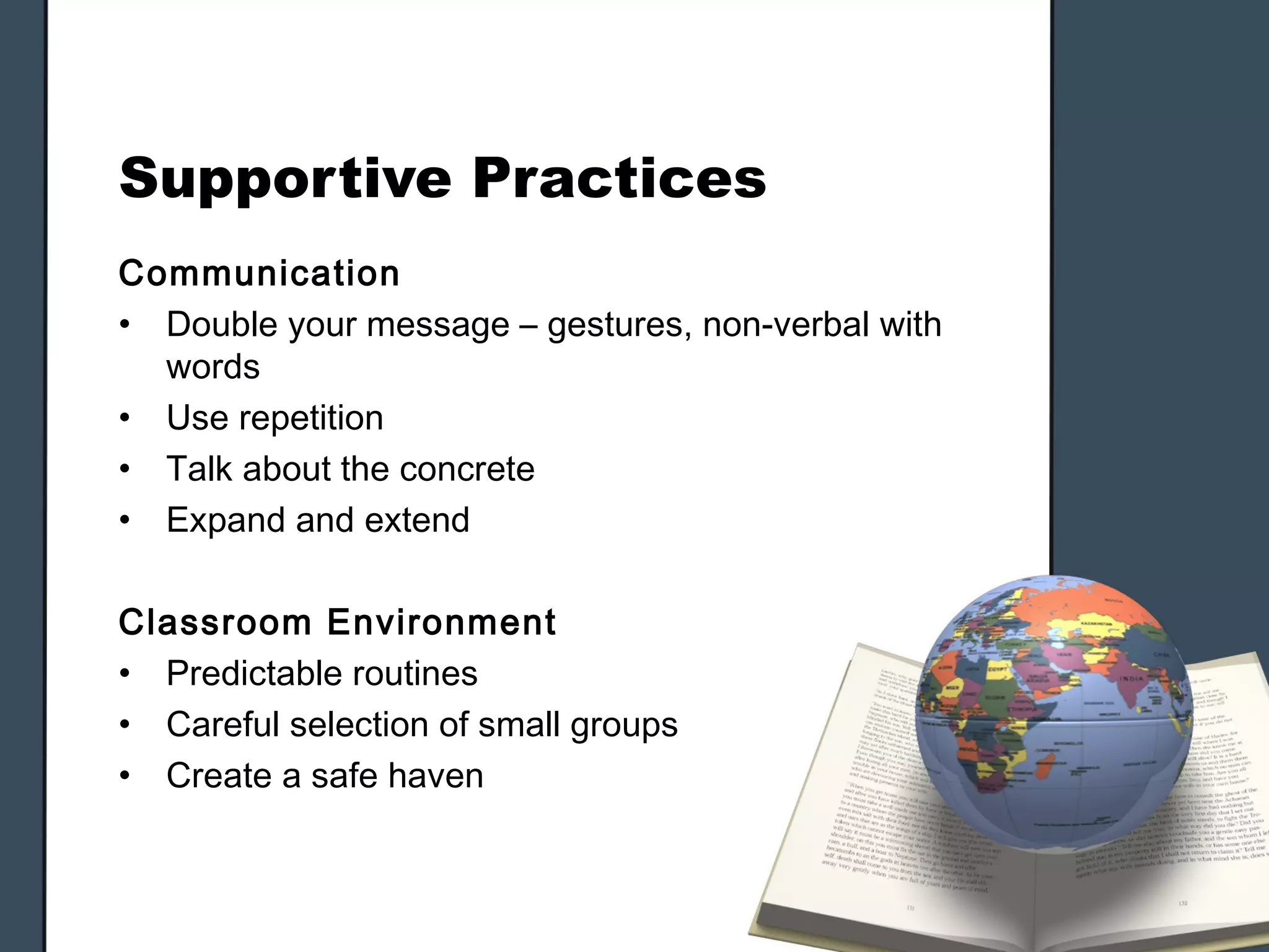 Supportive Practices
Communication
• Double your message – gestures, non-verbal with
  words
• Use repetition
• Talk about the concrete
• Expand and extend

Classroom Environment
• Predictable routines
• Careful selection of small groups
• Create a safe haven
 