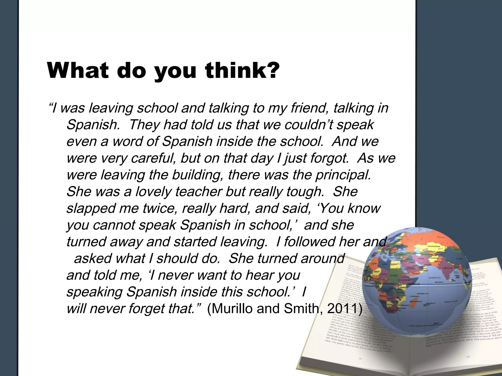 What do you think?
“I was leaving school and talking to my friend, talking in
    Spanish. They had told us that we couldn’t speak
    even a word of Spanish inside the school. And we
    were very careful, but on that day I just forgot. As we
    were leaving the building, there was the principal.
    She was a lovely teacher but really tough. She
    slapped me twice, really hard, and said, ‘You know
    you cannot speak Spanish in school,’ and she
    turned away and started leaving. I followed her and
     asked what I should do. She turned around
    and told me, ‘I never want to hear you
    speaking Spanish inside this school.’ I
    will never forget that.” (Murillo and Smith, 2011)
 
