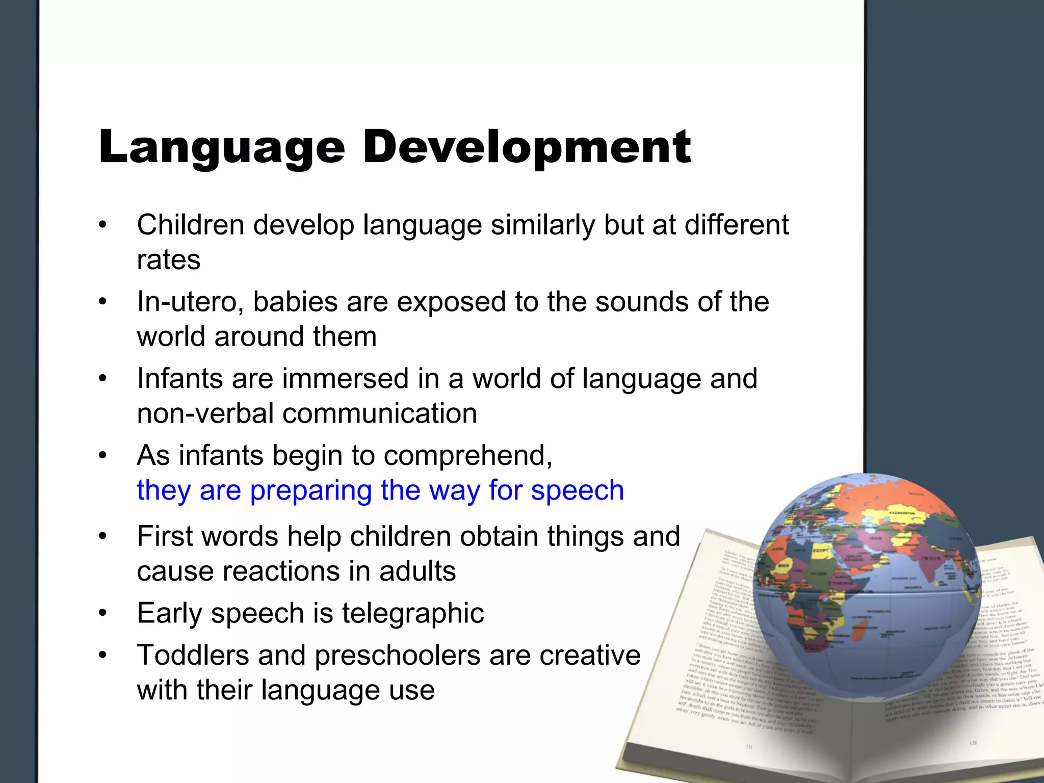 Language Development
•   Children develop language similarly but at different
    rates
•   In-utero, babies are exposed to the sounds of the
    world around them
•   Infants are immersed in a world of language and
    non-verbal communication
•   As infants begin to comprehend,
    they are preparing the way for speech
•   First words help children obtain things and
    cause reactions in adults
•   Early speech is telegraphic
•   Toddlers and preschoolers are creative
    with their language use
 