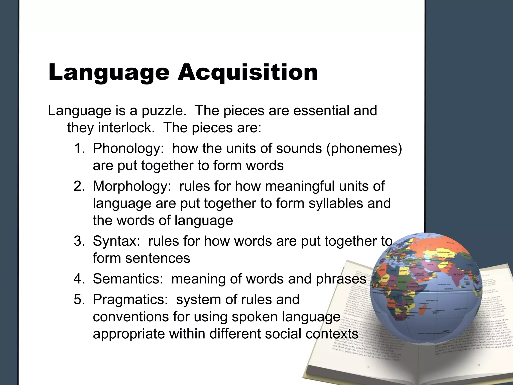Language Acquisition
Language is a puzzle. The pieces are essential and
  they interlock. The pieces are:
   1. Phonology: how the units of sounds (phonemes)
      are put together to form words
   2. Morphology: rules for how meaningful units of
      language are put together to form syllables and
      the words of language
   3. Syntax: rules for how words are put together to
      form sentences
   4. Semantics: meaning of words and phrases
   5. Pragmatics: system of rules and
      conventions for using spoken language
      appropriate within different social contexts
 