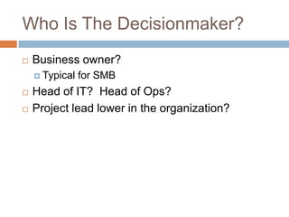 Who Is The Decisionmaker?
 Business owner?
 Typical for SMB
 Head of IT? Head of Ops?
 Project lead lower in the organ...