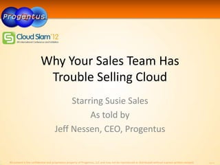 Why Your Sales Team Has
                         Trouble Selling Cloud
                                         Starring Susie Sales
                                              As told by
                                    Jeff Nessen, CEO, Progentus


All content is the confidential and proprietary property of Progentus, LLC and may not be reproduced or distributed without express written consent.   MSV 1.0
 