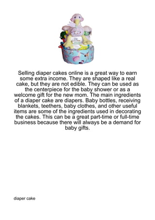 Selling diaper cakes online is a great way to earn
    some extra income. They are shaped like a real
  cake, but they are not edible. They can be used as
      the centerpiece for the baby shower or as a
welcome gift for the new mom. The main ingredients
of a diaper cake are diapers. Baby bottles, receiving
   blankets, teethers, baby clothes, and other useful
items are some of the ingredients used in decorating
 the cakes. This can be a great part-time or full-time
business because there will always be a demand for
                       baby gifts.




diaper cake
 