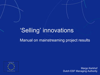 ‘ Selling ’  innovations Manual on mainstreaming project results Margo Kerkhof Dutch ESF Managing Authority 