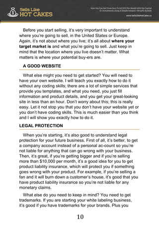 10
!
Before you start selling, it‟s very important to understand
where you‟re going to sell, in the United States or Europe.
Again, it‟s not about where you live; it‟s all about where your
target market is and what you‟re going to sell. Just keep in
mind that the location where you live doesn‟t matter. What
matters is where your potential buy-ers are.
A GOOD WEBSITE
What else might you need to get started? You will need to
have your own website. I will teach you exactly how to do it
without any coding skills; there are a lot of simple services that
provide you templates, and what you need, you just fill
information and product details, and you get your great-looking
site in less than an hour. Don‟t worry about this; this is really
easy. Let it not stop you that you don‟t have your website yet or
you don‟t have coding skills. This is much easier than you think
and I will show you exactly how to do it.
LEGAL PROTECTION
When you‟re starting, it‟s also good to understand legal
protection for your future business. First of all, it‟s better, to get
a company account instead of a personal ac-count so you‟re
not liable for anything that can go wrong with your business.
Then, it‟s great, if you‟re getting bigger and if you‟re selling
more than $10,000 per month, it‟s a good idea for you to get
product liability insurance, which will protect you if something
goes wrong with your product. For example, if you‟re selling a
fan and it will burn down a customer‟s house, it‟s good that you
have product liability insurance so you‟re not liable for any
monetary claims.
What else do you need to keep in mind? You need to get
trademarks. If you are starting your white labeling business,
it‟s good if you have trademarks for your brands. Plus you
 