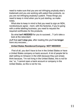 11
need to make sure that you are not infringing anybody else‟s
trademark and you are working with patent free products, so
you are not infringing anybody‟s patent. These things you
need to keep in mind when you‟re just starting, so make
notes.
What else to keep in mind is that you need to sign an NDA,
nondisclosure agree - ment, with the factories, if you‟re going
with a white labeling business; you need to request the
required certificates for the products.
So what isn't NEEDED for you to succeed…? Let‟s take a
look at the redundant
stuff that can’t stop you, after reading this you'll no longer
have any excuses...
United States Residence/Company- NOT NEEDED!
First of all, you don‟t have to live in the United States or have
a United States company or bank account. A lot of people fail to
start selling on Amazon in the USA because they just simply
think because, “I‟m not living in the United States, this is not for
me,” or, “I cannot open a bank account or company in the
United States, so this is not for me.
 