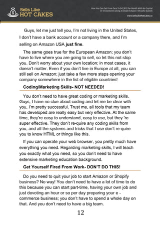 12
!
Guys, let me just tell you, I‟m not living in the United States,
I don‟t have a bank account or a company there, and I‟m
selling on Amazon USA just fine.
The same goes true for the European Amazon; you don‟t
have to live where you are going to sell, so let this not stop
you. Don‟t worry about your own location; in most cases, it
doesn‟t matter. Even if you don‟t live in Europe at all, you can
still sell on Amazon; just take a few more steps opening your
company somewhere in the list of eligible countries!
Coding/Marketing Skills- NOT NEEDED!
You don‟t need to have great coding or marketing skills.
Guys, I have no clue about coding and let me be clear with
you, I‟m pretty successful. Trust me, all tools that my team
has developed are really easy but very effective. At the same
time, they‟re easy to understand, easy to use, but they 're
super effective. They don‟t re-quire any coding skills from
you, and all the systems and tricks that I use don‟t re-quire
you to know HTML or things like this.
If you can operate your web browser, you pretty much have
everything you need. Regarding marketing skills, I will teach
you exactly what you need, so you don‟t need to have
extensive marketing education background.
Get Yourself Fired From Work- DON’T DO THIS!
Do you need to quit your job to start Amazon or Shopify
business? No way! You don‟t need to have a lot of time to do
this because you can start part-time, having your own job and
just devoting an hour or so per day preparing your e -
commerce business; you don‟t have to spend a whole day on
that. And you don‟t need to have a big team.
 