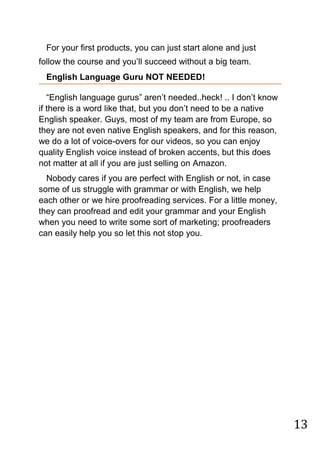 13
For your first products, you can just start alone and just
follow the course and you‟ll succeed without a big team.
English Language Guru NOT NEEDED!
“English language gurus” aren‟t needed..heck! .. I don‟t know
if there is a word like that, but you don‟t need to be a native
English speaker. Guys, most of my team are from Europe, so
they are not even native English speakers, and for this reason,
we do a lot of voice-overs for our videos, so you can enjoy
quality English voice instead of broken accents, but this does
not matter at all if you are just selling on Amazon.
Nobody cares if you are perfect with English or not, in case
some of us struggle with grammar or with English, we help
each other or we hire proofreading services. For a little money,
they can proofread and edit your grammar and your English
when you need to write some sort of marketing; proofreaders
can easily help you so let this not stop you.
 