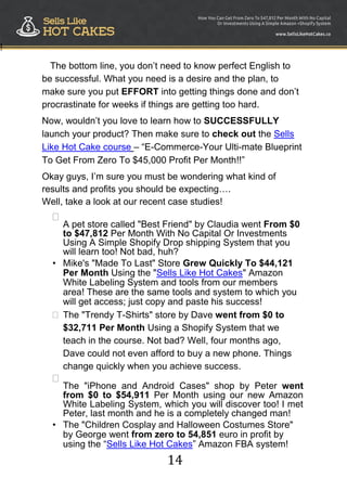 14
!
The bottom line, you don‟t need to know perfect English to
be successful. What you need is a desire and the plan, to
make sure you put EFFORT into getting things done and don‟t
procrastinate for weeks if things are getting too hard.
Now, wouldn‟t you love to learn how to SUCCESSFULLY
launch your product? Then make sure to check out the Sells
Like Hot Cake course – “E-Commerce-Your Ulti-mate Blueprint
To Get From Zero To $45,000 Profit Per Month!!”
Okay guys, I‟m sure you must be wondering what kind of
results and profits you should be expecting….
Well, take a look at our recent case studies!

A pet store called "Best Friend" by Claudia went From $0
to $47,812 Per Month With No Capital Or Investments
Using A Simple Shopify Drop shipping System that you
will learn too! Not bad, huh?

• Mike's "Made To Last" Store Grew Quickly To $44,121
Per Month Using the "Sells Like Hot Cakes" Amazon
White Labeling System and tools from our members
area! These are the same tools and system to which you
will get access; just copy and paste his success!
The "Trendy T-Shirts" store by Dave went from $0 to
$32,711 Per Month Using a Shopify System that we
teach in the course. Not bad? Well, four months ago,
Dave could not even afford to buy a new phone. Things
change quickly when you achieve success.


The "iPhone and Android Cases" shop by Peter went
from $0 to $54,911 Per Month using our new Amazon
White Labeling System, which you will discover too! I met
Peter, last month and he is a completely changed man!

• The "Children Cosplay and Halloween Costumes Store"
by George went from zero to 54,851 euro in profit by
using the “Sells Like Hot Cakes” Amazon FBA system!
 