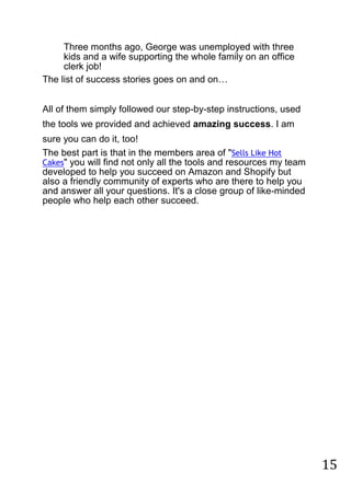 15
Three months ago, George was unemployed with three
kids and a wife supporting the whole family on an office
clerk job!
The list of success stories goes on and on…


All of them simply followed our step-by-step instructions, used
the tools we provided and achieved amazing success. I am
sure you can do it, too!
The best part is that in the members area of "Sells Like Hot
Cakes" you will find not only all the tools and resources my team
developed to help you succeed on Amazon and Shopify but
also a friendly community of experts who are there to help you
and answer all your questions. It's a close group of like-minded
people who help each other succeed.  
 