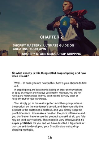 16
!
CHAPTER 2
SHOPIFY MASTERY: ULTIMATE GUIDE ON
CREATING YOUR OWN
SHOPIFY STORE USING DROP SHIPPING
MODEL
So what exactly is this thing called drop shipping and how
does it work?
Well… In case you are new to this, here‟s your chance to find
out.
In drop shipping, the customer is placing an order on your website
or eBay or Amazon and he pays you directly. However, you are not
having any merchandise and you don‟t need to buy any stock or
keep any stuff in your warehouse.
You simply go to the real supplier, and then you purchase
the product on the cus-tomer‟s behalf, and then you ship the
product to the customer‟s address, and you simply keep the
profit difference. You make a profit on the price difference and
you don‟t even have to see the product yourself at all; you fully
rely on third-party sellers. This model is very effective and it‟s
super profitable for you and we have devoted a big chunk of
our course into developing your Shopify store using drop
shipping methods.
 