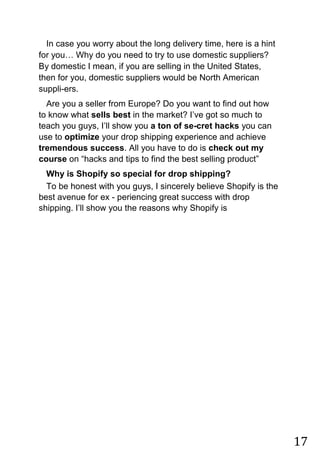 17
In case you worry about the long delivery time, here is a hint
for you… Why do you need to try to use domestic suppliers?
By domestic I mean, if you are selling in the United States,
then for you, domestic suppliers would be North American
suppli-ers.
Are you a seller from Europe? Do you want to find out how
to know what sells best in the market? I‟ve got so much to
teach you guys, I‟ll show you a ton of se-cret hacks you can
use to optimize your drop shipping experience and achieve
tremendous success. All you have to do is check out my
course on “hacks and tips to find the best selling product”
Why is Shopify so special for drop shipping?
To be honest with you guys, I sincerely believe Shopify is the
best avenue for ex - periencing great success with drop
shipping. I‟ll show you the reasons why Shopify is
 