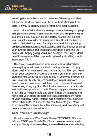 18
!
amazing this way, because I‟m not one of those “gurus” that
will shove his ideas down your throat without stating out the
facts. So why is Shopify good for drop ship-ping business?
Well… first of all it allows you to get a complete regular plug-
and-play shop so you don't need to know any programming or
designing skills. You can be completely newbie like me and
you can still make a lot of money with this. So all you have to
do is to just start your own Shopify store, add the top selling
products from aliexpress marketplace, add nice images and set
your markup prices and then start selling like a pro and the
best of all Shopify giving you a free 14 days trial. So you don't
need to worry about the payments up front and putting much
investment into it.
Once you have decided in what niche and what products
you're going to sell, you can start creating your own Shopify
store. Just enter your email and get started and then you need
to put your password of course and the store name. Now the
store name is what you're going to see in your web browser on
top. However I highly rec-ommend that you get your own
custom domain name so it will look much more pro-fessional
then having along my Shopify link with your store name inside
and I will show you how to do it. Concerning your store name,
it must be very reasonable and clear, it may be related to the
niche and your brand so don't call it just some random name
or your company name, instead call it related to your brand or
niche. Then af-ter this you will be able to create your store,
exercise a little patience for a few min-utes, and everything will
be automatically installed for you.
Ta-da! Your store is ready to go!
Go get my course – “Why Shopify Platform? ESSENTIAL Steps to
help you START your Shopify Store” for a complete guide on how to
start your Shopify store; everything you need to know about selecting
 