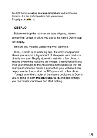 19
the right theme, creating cool cus-tomizations and purchasing
domains. It is the prefect guide to help you achieve
Shopify success. ☺
OBERLO
Before we drop the hammer on drop shipping, there‟s
something I‟ve got to talk to you about. It‟s called Oberlo app
for Shopify.
I‟m sure you must be wondering what Oberlo is
Well… Oberlo is an amazing app, it‟s really cheap and it
allows you to input a big amount of aliexpress.com products
directly into your Shopify store with just with a few clicks. It
imports everything including the images, description and also
links your products to the AliExpress marketplace so that for
example if someone orders a product on your website it can
help you order the product on AliExpress with a few clicks.
I‟ve got an entire chapter of the course dedicated to Oberlo,
you‟re going to learn INSIDER SECRETS and app settings
you can tweak yourselves and start making
 