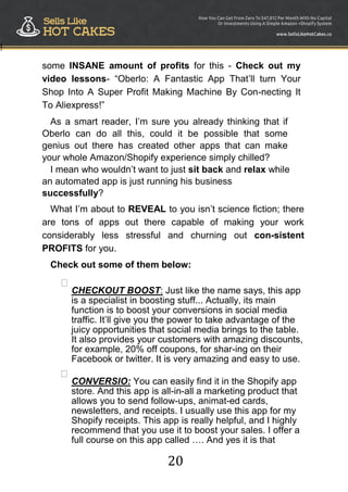 20
!
some INSANE amount of profits for this - Check out my
video lessons- “Oberlo: A Fantastic App That‟ll turn Your
Shop Into A Super Profit Making Machine By Con-necting It
To Aliexpress!”
As a smart reader, I‟m sure you already thinking that if
Oberlo can do all this, could it be possible that some
genius out there has created other apps that can make
your whole Amazon/Shopify experience simply chilled?
I mean who wouldn‟t want to just sit back and relax while
an automated app is just running his business
successfully?
What I‟m about to REVEAL to you isn‟t science fiction; there
are tons of apps out there capable of making your work
considerably less stressful and churning out con-sistent
PROFITS for you.
Check out some of them below:

CHECKOUT BOOST: Just like the name says, this app
is a specialist in boosting stuff... Actually, its main
function is to boost your conversions in social media
traffic. It‟ll give you the power to take advantage of the
juicy opportunities that social media brings to the table.
It also provides your customers with amazing discounts,
for example, 20% off coupons, for shar-ing on their
Facebook or twitter. It is very amazing and easy to use.



CONVERSIO: You can easily find it in the Shopify app
store. And this app is all-in-all a marketing product that
allows you to send follow-ups, animat-ed cards,
newsletters, and receipts. I usually use this app for my
Shopify receipts. This app is really helpful, and I highly
recommend that you use it to boost your sales. I offer a
full course on this app called …. And yes it is that
 