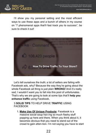 22
!
I‟ll show you my personal setting and the most efficient
ways to use these apps and a bunch of others in my course
on “7 phenomenal apps that‟ll fast track you to success”, be
sure to check it out!
How To Drive Traffic To Your Store?
Let‟s tell ourselves the truth; a lot of sellers are failing with
Facebook ads, why? Because the way they‟re going about the
whole Facebook ad thing is just plain WRONG! And it‟s really
sad; I wouldn‟t want you to fall into this pool of unfortunates.
That‟s why we are going to look at some tips that‟ll help you
enhance traffic using Facebook.
3 SOLID TIPS TO HELP DRIVE TRAFFIC USING
FACEBOOK
1. Make Use Of Unique Products: Facebook is a
massive social soup hav-ing so much flashy stuff
popping up here and there. When you think about it, it
becomes obvious that you need to stand out of the
crowd to gain atten-tion. I‟m not saying you have to start
 