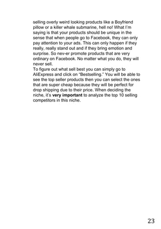 23
selling overly weird looking products like a Boyfriend
pillow or a killer whale submarine, hell no! What I‟m
saying is that your products should be unique in the
sense that when people go to Facebook, they can only
pay attention to your ads. This can only happen if they
really, really stand out and if they bring emotion and
surprise. So nev-er promote products that are very
ordinary on Facebook. No matter what you do, they will
never sell.
To figure out what sell best you can simply go to
AliExpress and click on “Bestselling.” You will be able to
see the top seller products then you can select the ones
that are super cheap because they will be perfect for
drop shipping due to their price. When deciding the
niche, it‟s very important to analyze the top 10 selling
competitors in this niche.
 