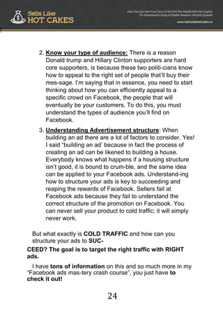 24
!
2. Know your type of audience: There is a reason
Donald trump and Hillary Clinton supporters are hard
core supporters, is because these two politi-cians know
how to appeal to the right set of people that‟ll buy their
mes-sage. I‟m saying that in essence, you need to start
thinking about how you can efficiently appeal to a
specific crowd on Facebook, the people that will
eventually be your customers. To do this, you must
understand the types of audience you‟ll find on
Facebook.
3. Understanding Advertisement structure: When
building an ad there are a lot of factors to consider. Yes!
I said “building an ad‟ because in fact the process of
creating an ad can be likened to building a house.
Everybody knows what happens if a housing structure
isn‟t good, it is bound to crum-ble, and the same idea
can be applied to your Facebook ads. Understand-ing
how to structure your ads is key to succeeding and
reaping the rewards of Facebook. Sellers fail at
Facebook ads because they fail to understand the
correct structure of the promotion on Facebook. You
can never sell your product to cold traffic; it will simply
never work.
But what exactly is COLD TRAFFIC and how can you
structure your ads to SUC-
CEED? The goal is to target the right traffic with RIGHT
ads.
I have tons of information on this and so much more in my
“Facebook ads mas-tery crash course”, you just have to
check it out! 
 