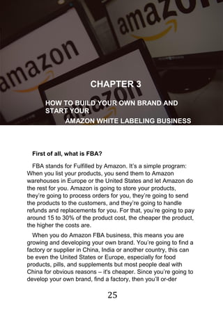 25
!
CHAPTER 3
HOW TO BUILD YOUR OWN BRAND AND
START YOUR
AMAZON WHITE LABELING BUSINESS
First of all, what is FBA?
FBA stands for Fulfilled by Amazon. It‟s a simple program:
When you list your products, you send them to Amazon
warehouses in Europe or the United States and let Amazon do
the rest for you. Amazon is going to store your products,
they‟re going to process orders for you, they‟re going to send
the products to the customers, and they‟re going to handle
refunds and replacements for you. For that, you‟re going to pay
around 15 to 30% of the product cost, the cheaper the product,
the higher the costs are.
When you do Amazon FBA business, this means you are
growing and developing your own brand. You‟re going to find a
factory or supplier in China, India or another country, this can
be even the United States or Europe, especially for food
products, pills, and supplements but most people deal with
China for obvious reasons – it's cheaper. Since you‟re going to
develop your own brand, find a factory, then you‟ll or-der
 