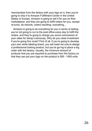 26
merchandise from the factory with your logo on it, then you‟re
going to ship it to Amazon Fulfillment Center in the United
States or Europe. Amazon is going to sell it for you on their
marketplace, and they are going to fulfill orders for you, accept
re-turns, do refunds, orders handling, everything...
Amazon is going to do everything for you in terms of selling;
you‟re not going to run to the post office every day to fulfill the
orders, and they‟re going to charge you some commission of
your sales for doing it obviously. Why do you need investment
if you're going this route? First of all, if you‟re going to develop
your own white labeling brand, you will need not only to design
a professional looking product, but you‟re go-ing to place a big
order with the factory. Usually, the minimum amount of
products that you are required to purchase from the factory so
that they can put your logo on the product is 500 - 1000 units.
 