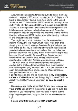 27
!
Assuming one unit costs, for example, $5 to make, then 500
units will cost you $2500 just to produce, and don‟t forget you‟ll
have to spend money to ship them from China to the United
States as well. That is around $2500 more if it's not very heavy
stuff. That‟s why I‟m saying that this will require at least $5000 -
$10,000 of starting capital. Extra costs will include product and
labeling design and your website design as well. Assuming
your product costs $5 to produce and five more to ship per unit,
then this will require $5000 to start your white labeling business
of one product using this model.
This might sound a lot, however, if you‟re serious about
making money, this is a much, much faster route than drop
shipping and it‟s much more professional for you to have your
own brand so that you‟re in control of your own business and
you don‟t rely on some third-party sellers that can delay your
products or provide low-quality. Here, the delivery is super-fast
because it‟s delivered by Amazon Prime. Customers get
delivery from the United States directly because your
merchandise is stored in Amazon warehouse, not in China.
This way, it will be much faster for you to deliver your
product to the final cus-tomers making them much happier
than with drop shipping methods, which is super slow because
each item is shipped from China, so a lot of customers are
annoyed because it‟s so slow.
I go into details on this and so much more in my introductory
course – “Fulfilled By Amazon: Everything You Need To Know
About This Highly Profitable Business” Be sure to check it
out.
So guys are you really up for this? Do you want to scale up
your profits using FBA? If the answer is yes like I‟m sure it is
for most of you reading this, then you need to figure out the
steps to getting started. I‟ve got a few tips here so keep read-
ing!
5 Basic STEPS to Starting your FBA BUSINESS
 