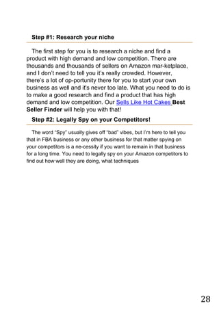 28
Step #1: Research your niche
The first step for you is to research a niche and find a
product with high demand and low competition. There are
thousands and thousands of sellers on Amazon mar-ketplace,
and I don‟t need to tell you it‟s really crowded. However,
there‟s a lot of op-portunity there for you to start your own
business as well and it's never too late. What you need to do is
to make a good research and find a product that has high
demand and low competition. Our Sells Like Hot Cakes Best
Seller Finder will help you with that!
Step #2: Legally Spy on your Competitors!
The word “Spy” usually gives off “bad” vibes, but I‟m here to tell you
that in FBA business or any other business for that matter spying on
your competitors is a ne-cessity if you want to remain in that business
for a long time. You need to legally spy on your Amazon competitors to
find out how well they are doing, what techniques
 