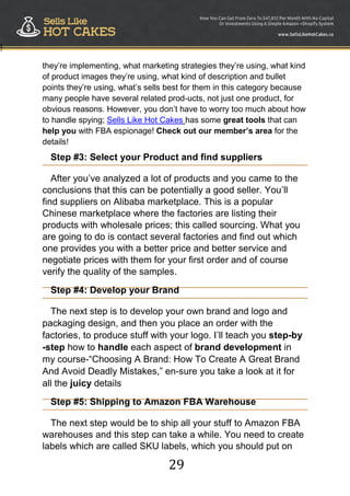29
!
they‟re implementing, what marketing strategies they‟re using, what kind
of product images they‟re using, what kind of description and bullet
points they‟re using, what‟s sells best for them in this category because
many people have several related prod-ucts, not just one product, for
obvious reasons. However, you don‟t have to worry too much about how
to handle spying; Sells Like Hot Cakes has some great tools that can
help you with FBA espionage! Check out our member’s area for the
details!
Step #3: Select your Product and find suppliers
After you‟ve analyzed a lot of products and you came to the
conclusions that this can be potentially a good seller. You‟ll
find suppliers on Alibaba marketplace. This is a popular
Chinese marketplace where the factories are listing their
products with wholesale prices; this called sourcing. What you
are going to do is contact several factories and find out which
one provides you with a better price and better service and
negotiate prices with them for your first order and of course
verify the quality of the samples.
Step #4: Develop your Brand
The next step is to develop your own brand and logo and
packaging design, and then you place an order with the
factories, to produce stuff with your logo. I‟ll teach you step-by
-step how to handle each aspect of brand development in
my course-“Choosing A Brand: How To Create A Great Brand
And Avoid Deadly Mistakes,” en-sure you take a look at it for
all the juicy details
Step #5: Shipping to Amazon FBA Warehouse
The next step would be to ship all your stuff to Amazon FBA
warehouses and this step can take a while. You need to create
labels which are called SKU labels, which you should put on
 
