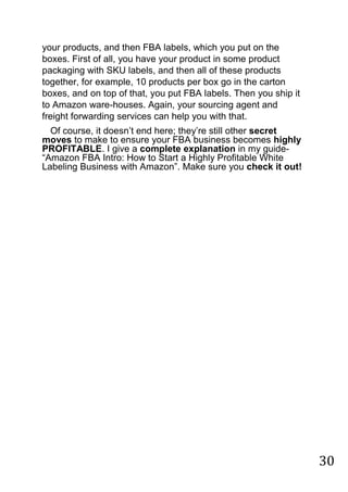 30
your products, and then FBA labels, which you put on the
boxes. First of all, you have your product in some product
packaging with SKU labels, and then all of these products
together, for example, 10 products per box go in the carton
boxes, and on top of that, you put FBA labels. Then you ship it
to Amazon ware-houses. Again, your sourcing agent and
freight forwarding services can help you with that.
Of course, it doesn‟t end here; they‟re still other secret
moves to make to ensure your FBA business becomes highly
PROFITABLE. I give a complete explanation in my guide-
“Amazon FBA Intro: How to Start a Highly Profitable White
Labeling Business with Amazon”. Make sure you check it out! 
 