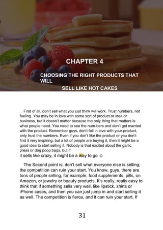31
!
CHAPTER 4
CHOOSING THE RIGHT PRODUCTS THAT
WILL
SELL LIKE HOT CAKES
First of all, don‟t sell what you just think will work. Trust numbers, not
feeling. You may be in love with some sort of product or idea or
business, but it doesn‟t matter because the only thing that matters is
what people need. You need to see the num-bers and don‟t get married
with the product. Remember guys, don‟t fall in love with your product,
only trust the numbers. Even if you don‟t like the product or you don‟t
find it very inspiring, but a lot of people are buying it, then it might be a
good idea to start selling it. Nobody is that excited about the garlic
press or dog poop bags, but if
it sells like crazy, it might be a way to go ☺
The Second point is; don‟t sell what everyone else is selling;
the competition can ruin your start. You know, guys, there are
tons of people selling, for example, food supplements, pills, on
Amazon, or jewelry or beauty products. It‟s really, really easy to
think that if something sells very well, like lipstick, shirts or
iPhone cases, and then you can just jump in and start selling it
as well. The competition is fierce, and it can ruin your start. If
 