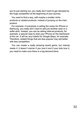 32
you‟re just starting out, you really don‟t want to get stomped by
the huge competition at the beginning of your journey.
You want to find a way, with maybe a smaller niche
products or related products, instead of jumping on the main
product.
For example, if everybody is selling the cases for iPhone or
Samsung, you really don‟t want to sell just another case or a
selfie stick. Instead, you can be selling relat-ed products, for
example, a special case to stick your iPhone on the dashboard
of the car. It will be very helpful for Google Maps, for example.
Therefore, related things that are less popular may sell better
with less competition.
You can create a really amazing board game, but nobody
needs it. It doesn‟t mat-ter if you love it and if your kids love it,
you need to make sure there is a big demand there.
 