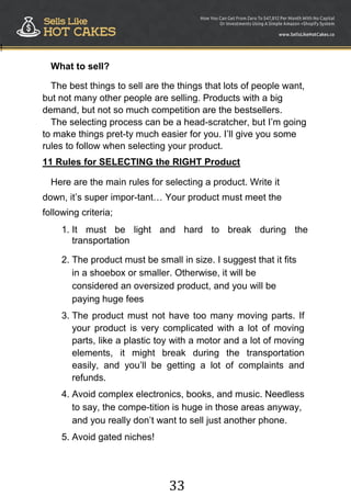 33
!
What to sell?
The best things to sell are the things that lots of people want,
but not many other people are selling. Products with a big
demand, but not so much competition are the bestsellers.
The selecting process can be a head-scratcher, but I‟m going
to make things pret-ty much easier for you. I‟ll give you some
rules to follow when selecting your product.
11 Rules for SELECTING the RIGHT Product
Here are the main rules for selecting a product. Write it
down, it‟s super impor-tant… Your product must meet the
following criteria;
1. It must be light and hard to break during the
transportation
2. The product must be small in size. I suggest that it fits
in a shoebox or smaller. Otherwise, it will be
considered an oversized product, and you will be
paying huge fees
3. The product must not have too many moving parts. If
your product is very complicated with a lot of moving
parts, like a plastic toy with a motor and a lot of moving
elements, it might break during the transportation
easily, and you‟ll be getting a lot of complaints and
refunds.
4. Avoid complex electronics, books, and music. Needless
to say, the compe-tition is huge in those areas anyway,
and you really don‟t want to sell just another phone.
5. Avoid gated niches!
 