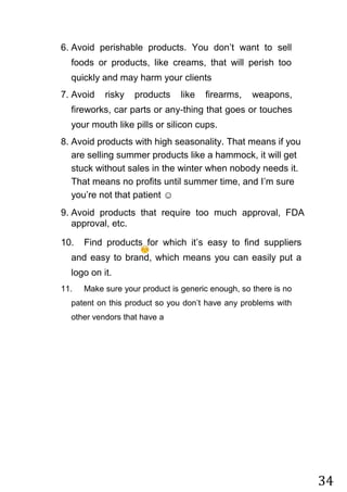 34
6. Avoid perishable products. You don‟t want to sell
foods or products, like creams, that will perish too
quickly and may harm your clients
7. Avoid risky products like firearms, weapons,
fireworks, car parts or any-thing that goes or touches
your mouth like pills or silicon cups.
8. Avoid products with high seasonality. That means if you
are selling summer products like a hammock, it will get
stuck without sales in the winter when nobody needs it.
That means no profits until summer time, and I‟m sure
you‟re not that patient ☺
9. Avoid products that require too much approval, FDA
approval, etc.
10. Find products for which it‟s easy to find suppliers
and easy to brand, which means you can easily put a
logo on it.
11. Make sure your product is generic enough, so there is no
patent on this product so you don‟t have any problems with
other vendors that have a
 