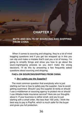 36
!
CHAPTER 5
NUTS AND BOLTS OF SOURCING AND SHIPPING
FROM CHINA
When it comes to sourcing and shipping, they‟re a lot of mind
boggling questions and if you get too wrapped up in this you
can slip and make a mistake that‟ll cost you a lot of money. I‟m
going to simplify things and show you how to go about the
sourc-ing/shipping process so you don‟t make the wrong
decisions. I‟ll do this by answering a few frequently asked
questions about sourcing and shipping.
FAQ’s ON SOURCING/SHIPPING FROM CHINA
1. Do I safely pay the Supplier?
The most common question that everybody who is just
starting out has is how to safely pay the supplier, how to avoid
getting scammed. Should I pay the supplier di-rectly or should
I use a middleman or sourcing agency to protect me or should
I use Alibaba trade insurance service? Here are our thoughts
about it. If your business is rather small, and you‟re just
starting with a small order, like less than 100 units, I think the
best way to pay is PayPal, which is much safer for the buyer
and gives you full protection.
 
