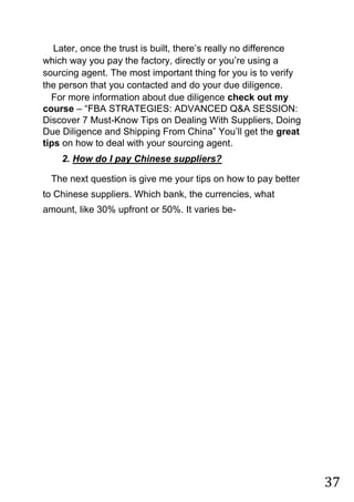 37
Later, once the trust is built, there‟s really no difference
which way you pay the factory, directly or you‟re using a
sourcing agent. The most important thing for you is to verify
the person that you contacted and do your due diligence.
For more information about due diligence check out my
course – “FBA STRATEGIES: ADVANCED Q&A SESSION:
Discover 7 Must-Know Tips on Dealing With Suppliers, Doing
Due Diligence and Shipping From China” You‟ll get the great
tips on how to deal with your sourcing agent.
2. How do I pay Chinese suppliers?
The next question is give me your tips on how to pay better
to Chinese suppliers. Which bank, the currencies, what
amount, like 30% upfront or 50%. It varies be-
 
