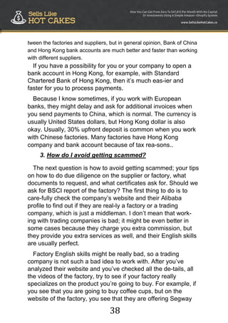 38
!
tween the factories and suppliers, but in general opinion, Bank of China
and Hong Kong bank accounts are much better and faster than working
with different suppliers.
If you have a possibility for you or your company to open a
bank account in Hong Kong, for example, with Standard
Chartered Bank of Hong Kong, then it‟s much eas-ier and
faster for you to process payments.
Because I know sometimes, if you work with European
banks, they might delay and ask for additional invoices when
you send payments to China, which is normal. The currency is
usually United States dollars, but Hong Kong dollar is also
okay. Usually, 30% upfront deposit is common when you work
with Chinese factories. Many factories have Hong Kong
company and bank account because of tax rea-sons..
3. How do I avoid getting scammed?
The next question is how to avoid getting scammed; your tips
on how to do due diligence on the supplier or factory, what
documents to request, and what certificates ask for. Should we
ask for BSCI report of the factory? The first thing to do is to
care-fully check the company‟s website and their Alibaba
profile to find out if they are real-ly a factory or a trading
company, which is just a middleman. I don‟t mean that work-
ing with trading companies is bad; it might be even better in
some cases because they charge you extra commission, but
they provide you extra services as well, and their English skills
are usually perfect.
Factory English skills might be really bad, so a trading
company is not such a bad idea to work with. After you‟ve
analyzed their website and you‟ve checked all the de-tails, all
the videos of the factory, try to see if your factory really
specializes on the product you‟re going to buy. For example, if
you see that you are going to buy coffee cups, but on the
website of the factory, you see that they are offering Segway
 