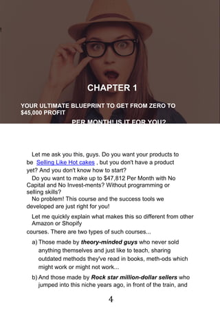 4
!
CHAPTER 1
YOUR ULTIMATE BLUEPRINT TO GET FROM ZERO TO
$45,000 PROFIT
PER MONTH! IS IT FOR YOU?
Let me ask you this, guys. Do you want your products to
be Selling Like Hot cakes , but you don't have a product
yet? And you don't know how to start?
Do you want to make up to $47,812 Per Month with No
Capital and No Invest-ments? Without programming or
selling skills?
No problem! This course and the success tools we
developed are just right for you!
Let me quickly explain what makes this so different from other
Amazon or Shopify
courses. There are two types of such courses...
a) Those made by theory-minded guys who never sold
anything themselves and just like to teach, sharing
outdated methods they've read in books, meth-ods which
might work or might not work...
b) And those made by Rock star million-dollar sellers who
jumped into this niche years ago, in front of the train, and
 