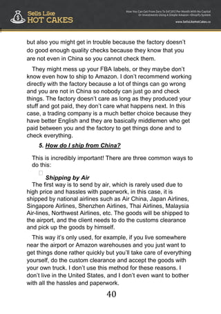 40
!
but also you might get in trouble because the factory doesn‟t
do good enough quality checks because they know that you
are not even in China so you cannot check them.
They might mess up your FBA labels, or they maybe don‟t
know even how to ship to Amazon. I don‟t recommend working
directly with the factory because a lot of things can go wrong
and you are not in China so nobody can just go and check
things. The factory doesn‟t care as long as they produced your
stuff and got paid, they don‟t care what happens next. In this
case, a trading company is a much better choice because they
have better English and they are basically middlemen who get
paid between you and the factory to get things done and to
check everything.
5. How do I ship from China?
This is incredibly important! There are three common ways to
do this:

Shipping by Air

The first way is to send by air, which is rarely used due to
high price and hassles with paperwork, in this case, it is
shipped by national airlines such as Air China, Japan Airlines,
Singapore Airlines, Shenzhen Airlines, Thai Airlines, Malaysia
Air-lines, Northwest Airlines, etc. The goods will be shipped to
the airport, and the client needs to do the customs clearance
and pick up the goods by himself.
This way it‟s only used, for example, if you live somewhere
near the airport or Amazon warehouses and you just want to
get things done rather quickly but you‟ll take care of everything
yourself, do the custom clearance and accept the goods with
your own truck. I don‟t use this method for these reasons. I
don‟t live in the United States, and I don‟t even want to bother
with all the hassles and paperwork.
 