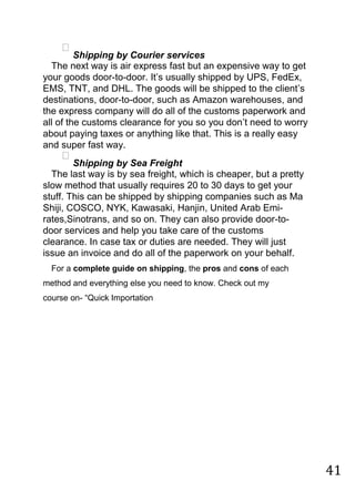 41

Shipping by Courier services

The next way is air express fast but an expensive way to get
your goods door-to-door. It‟s usually shipped by UPS, FedEx,
EMS, TNT, and DHL. The goods will be shipped to the client‟s
destinations, door-to-door, such as Amazon warehouses, and
the express company will do all of the customs paperwork and
all of the customs clearance for you so you don‟t need to worry
about paying taxes or anything like that. This is a really easy
and super fast way.

Shipping by Sea Freight

The last way is by sea freight, which is cheaper, but a pretty
slow method that usually requires 20 to 30 days to get your
stuff. This can be shipped by shipping companies such as Ma
Shiji, COSCO, NYK, Kawasaki, Hanjin, United Arab Emi-
rates,Sinotrans, and so on. They can also provide door-to-
door services and help you take care of the customs
clearance. In case tax or duties are needed. They will just
issue an invoice and do all of the paperwork on your behalf.
For a complete guide on shipping, the pros and cons of each
method and everything else you need to know. Check out my
course on- “Quick Importation
 