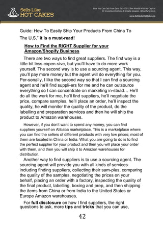 42
!
Guide: How To Easily Ship Your Products From China To
The U.S.” it is a must-read!
How to Find the RIGHT Supplier for your
Amazon/Shopify Business
There are two ways to find great suppliers. The first way is a
little bit less expen-sive, but you‟ll have to do more work
yourself. The second way is to use a sourcing agent. This way,
you‟ll pay more money but the agent will do everything for you.
Per-sonally, I like the second way so that I can find a sourcing
agent and he‟ll find suppli-ers for me and he can outsource
everything so I can concentrate on marketing in-stead… He‟ll
do all the work for me, he‟ll find suppliers, he‟ll negotiate the
price, compare samples, he‟ll place an order, he‟ll inspect the
quality, he will monitor the quality of the product, do the
labelling and preparation services and then he will ship the
product to Amazon warehouses.
However, if you don‟t want to spend any money, you can find
suppliers yourself on Alibaba marketplace. This is a marketplace where
you can find the sellers of different products with very low prices; most of
them are located in China or India. What you are going to do is to find
the perfect supplier for your product and then you will place your order
with them, and then you will ship it to Amazon warehouses for
distribution.
Another way to find suppliers is to use a sourcing agent. The
sourcing agent will provide you with all kinds of services
including finding suppliers, collecting their sam-ples, comparing
the quality of the samples, negotiating the prices on your
behalf, placing an order with a factory, inspecting the quality of
the final product, labelling, boxing and prep, and then shipping
the items from China or from India to the United States or
Europe Amazon warehouses.
For full disclosure on how I find suppliers, the right
questions to ask, more tips and tricks that you can use,
 