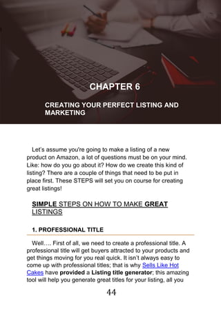 44
!
CHAPTER 6
CREATING YOUR PERFECT LISTING AND
MARKETING
Let‟s assume you're going to make a listing of a new
product on Amazon, a lot of questions must be on your mind.
Like: how do you go about it? How do we create this kind of
listing? There are a couple of things that need to be put in
place first. These STEPS will set you on course for creating
great listings!
SIMPLE STEPS ON HOW TO MAKE GREAT
LISTINGS
1. PROFESSIONAL TITLE
Well…. First of all, we need to create a professional title. A
professional title will get buyers attracted to your products and
get things moving for you real quick. It isn‟t always easy to
come up with professional titles; that is why Sells Like Hot
Cakes have provided a Listing title generator; this amazing
tool will help you generate great titles for your listing, all you
 