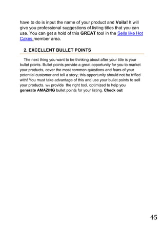 45
have to do is input the name of your product and Voila! It will
give you professional suggestions of listing titles that you can
use. You can get a hold of this GREAT tool in the Sells like Hot
Cakes member area.
2. EXCELLENT BULLET POINTS
The next thing you want to be thinking about after your title is your
bullet points. Bullet points provide a great opportunity for you to market
your products, cover the most common questions and fears of your
potential customer and tell a story; this opportunity should not be trifled
with! You must take advantage of this and use your bullet points to sell
your products. We provide the right tool, optimized to help you
generate AMAZING bullet points for your listing. Check out
 